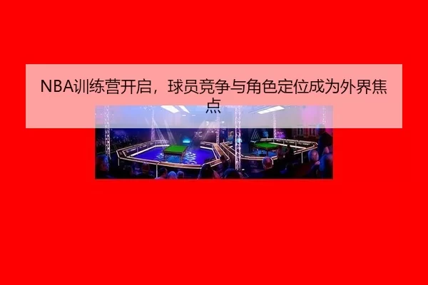 NBA训练营开启，球员竞争与角色定位成为外界焦点